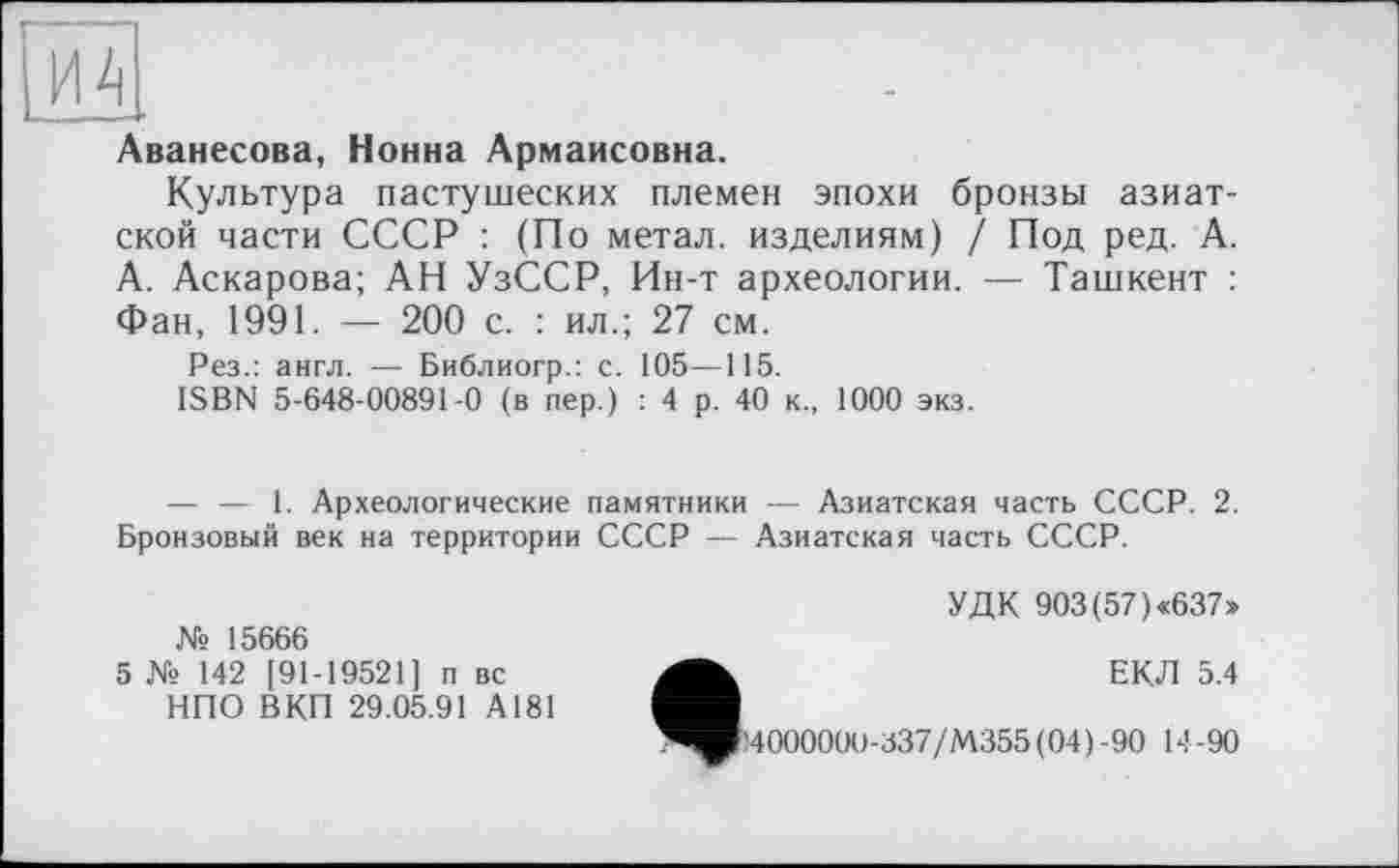 ﻿Аванесова, Нонна Армаисовна.
Культура пастушеских племен эпохи бронзы азиатской части СССР : (По метал, изделиям) / Под ред. А. А. Аскарова; АН УзССР, Ин-т археологии. — Ташкент : Фан, 1991. — 200 с. : ил.; 27 см.
Рез.: англ. — Библиогр.: с. 105—115.
ISBN 5-648-00891-0 (в пер.) : 4 р. 40 к., 1000 экз.
— — 1. Археологические памятники — Азиатская часть СССР. 2. Бронзовый век на территории СССР — Азиатская часть СССР.
УДК 903 (57) «637» № 15666
5 № 142 [91-19521] п вс	ЕКЛ 5.4
НПО ВКП 29.05.91 А181
^»!400000О-337/М355(04)-90 14-90